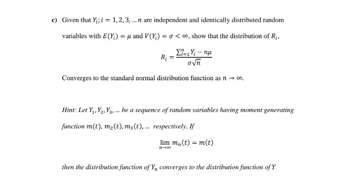 c) Given that Y; i = 1,2, 3, .n are independent and identically distributed random
variables with E(Y;) = µ and V(Y;) = o <∞, show that the distribution of R;,
%3D
E, Y; – nu
R =
ovn
Converges to the standard normal distribution function as n → 0o.
Hint: Let Y,, Y2, Y3, ... be a sequence of random variables having moment generating
function m(t), m2(t), m3(t), ... respectively. If
lim m,(t) = m(t)
then the distribution function of Y, converges to the distribution function of Y
