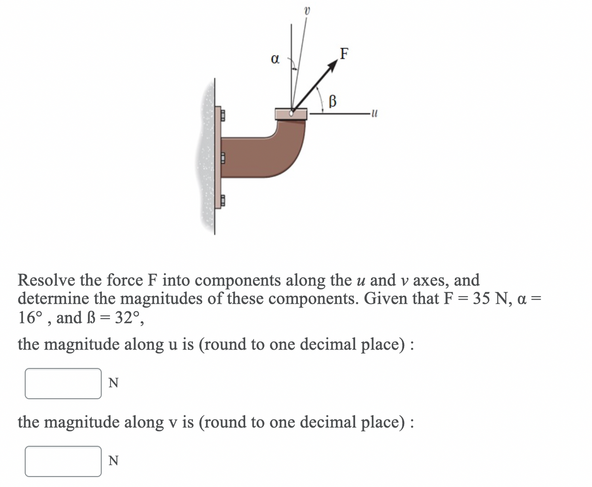 V
F
Resolve the force F into components along the u and v axes, and
determine the magnitudes of these components. Given that F = 35 N, a =
16° , and ß = 32°,
the magnitude along u is (round to one decimal place) :
N
the magnitude along v is (round to one decimal place) :
N
