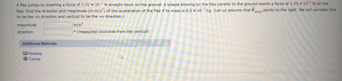 ### Problem Description

A flea jumps by exerting a force of \( 1.02 \times 10^{-5} \) N straight down on the ground. A breeze blowing on the flea, parallel to the ground, exerts a force of \( 1.20 \times 10^{-6} \) N on the flea. Find the direction and magnitude (in m/s²) of the acceleration of the flea if its mass is \( 6.0 \times 10^{-7} \) kg. (Let us assume that \( \vec{F}_{\text{wind}} \) points to the right. We will consider this to be the +x direction and vertical to be the +y direction.)

#### Provided Values:
- Force exerted by the flea: \( 1.02 \times 10^{-5} \) N (downward, -y direction)
- Force due to breeze: \( 1.20 \times 10^{-6} \) N (rightward, +x direction)
- Mass of the flea: \( 6.0 \times 10^{-7} \) kg

#### Required:
Calculate the following for the flea's acceleration:
- Magnitude \( (\text{in } \text{m/s}^2) \)
- Direction \( (\text{in degrees measured clockwise from the vertical}) \)

### Solution Steps

1. **Calculate the Acceleration Components:**

   Given:
   \[
   \vec{F}_{\text{flea}} = -1.02 \times 10^{-5} \, \text{N} \quad (\text{downward, \(-y\) direction})
   \]
   \[
   \vec{F}_{\text{wind}} = 1.20 \times 10^{-6} \, \text{N} \quad (\text{rightward, \(+x\) direction})
   \]
   
   Mass \( m = 6.0 \times 10^{-7} \, \text{kg} \)
   
   Using Newton's Second Law, \( \vec{a} = \frac{\vec{F}}{m} \), we calculate the acceleration components:
   \[
   a_x = \frac{\vec{F}_{\text{wind}}}{m} = \frac{1.20 \times 10^{-6}}{6