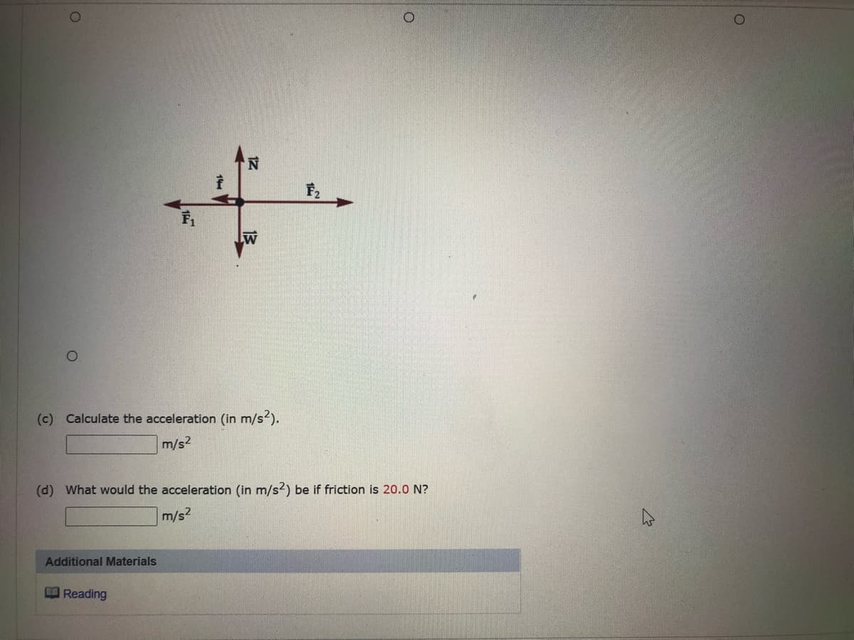 ### Question:

**(c)** Calculate the acceleration (in m/s²).
- [Text Box for Answer] m/s²

**(d)** What would the acceleration (in m/s²) be if friction is 20.0 N?
- [Text Box for Answer] m/s²

---

### Diagram Explanation:

The image contains a free-body diagram with a central point where four forces are acting. The forces are as follows:

- \( \mathbf{N} \): A force acting upwards (typically representing the normal force).
- \( \mathbf{F_2} \): A force acting to the right.
- \( \mathbf{W} \): A force acting downwards (typically representing the weight).
- \( \mathbf{F_1} \): A force acting to the left.

Each force is represented by an arrow pointing in the direction of the force. The lengths of the arrows are not specified but generally, the diagram illustrates the direction of the forces acting on an object.

---

### Additional Materials:

- **Reading**