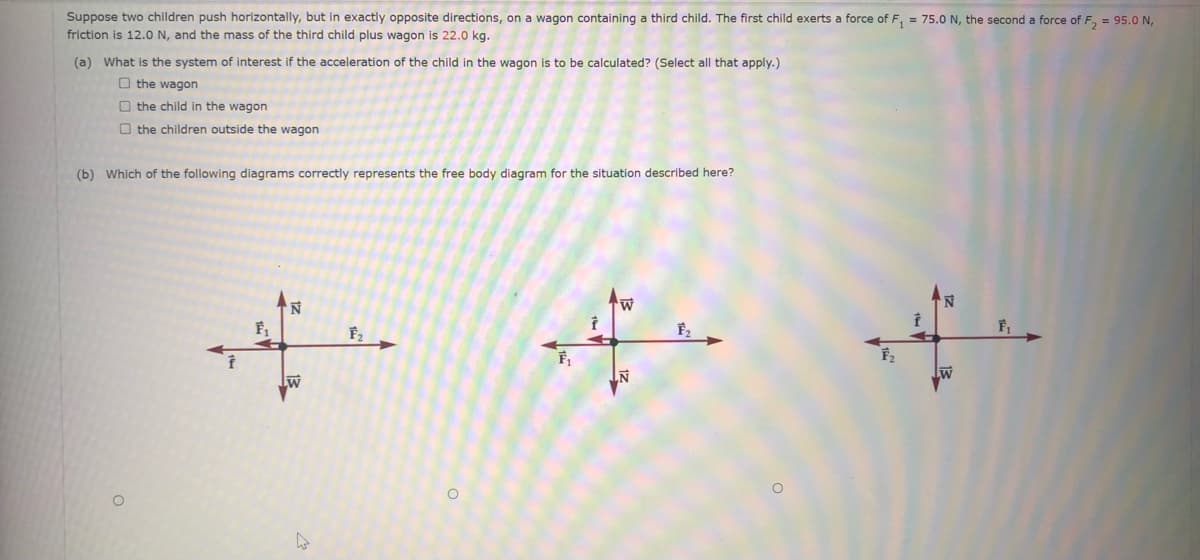 **Physics Problem: Free-Body Diagram Analysis**

**Scenario:**
Suppose two children push horizontally, but in exactly opposite directions, on a wagon containing a third child. The first child exerts a force of \( F_1 = 75.0 \, \text{N} \), the second a force of \( F_2 = 95.0 \, \text{N} \), friction is \( 12.0 \, \text{N} \), and the mass of the third child plus wagon is \( 22.0 \, \text{kg} \).

**Questions:**

**(a)**
What is the system of interest if the acceleration of the child in the wagon is to be calculated? (Select all that apply.)

- [ ] the wagon
- [ ] the child in the wagon
- [ ] the children outside the wagon

**(b)**
Which of the following diagrams correctly represents the free body diagram for the situation described here?

**Diagram Analysis:**
1. **First Diagram:** 
   - **Forces in Horizontal Direction:** \( F_1 \) to the left and \( F_2 \) to the right.
   - **Forces in Vertical Direction:** \( N \) upward (normal force) and \( W \) downward (weight).
   - **Friction (f):** Directed leftward opposing \( F_2 \).

2. **Second Diagram:**
   - **Forces in Horizontal Direction:** \( F_1 \) to the left, \( F_2 \) to the right.
   - **Forces in Vertical Direction:** \( N \) downward and \( W \) upward.
   - **Friction (f):** Directed leftward opposing \( F_2 \).

3. **Third Diagram:**
   - **Forces in Horizontal Direction:** \( F_1 \) to the right, \( F_2 \) to the left.
   - **Forces in Vertical Direction:** \( N \) upward and \( W \) downward.
   - **Friction (f):** Directed leftward opposing \( F_2 \).

**Note:** To solve for the correct free-body diagram, consider the direction of each force and the opposition due to friction correctly.

Please review the diagrams and select the answer that scenarios reflect the correct free-body diagram for the given problem.
