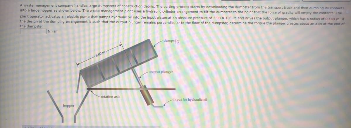A waste management company handles large dumpsters of construction debris. The sorting process starts by downloading the dumpster from the transport truck and then dumping its contents
into a large hopper as shown below. The waste management plant uses a hydraulic cylinder arrangement to tilt the dumpster to the point that the force of gravity will empty the contents. The
plant operator activates an electric pump that pumps hydraulic oil into the input piston at an absolute pressure of 3.90 x 106 Pa and drives the output plunger, which has a radius of 0.140 m. If
the design of the dumping arrangement is such that the output plunger remains perpendicular to the floor of the dumpster, determine the torque the plunger creates about an axis at the end of
the dumpster.
N.m
dumpst
6.00 m
- output plunger
rotation axis
input for hydraulic oil
hopper
