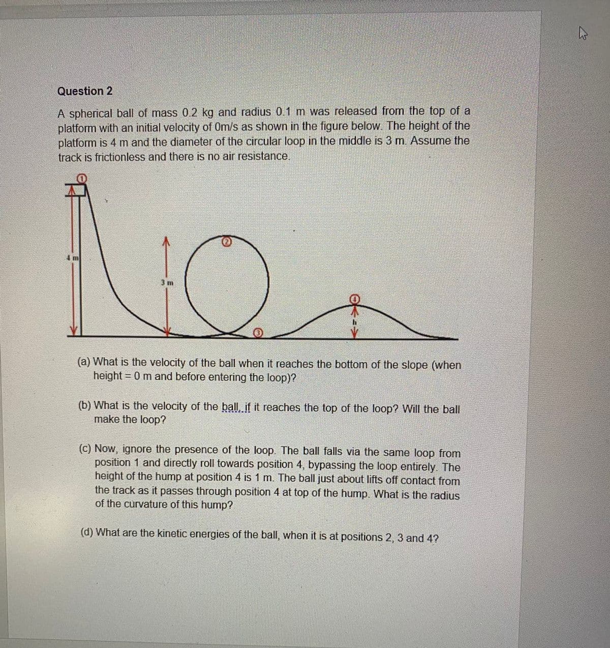 Question 2
A spherical ball of mass 0.2 kg and radius 0.1 m was released from the top of a
platform with an initial velocity of 0m/s as shown in the figure below. The height of the
platform is 4 m and the diameter of the circular loop in the middle is 3 m. Assume the
track is frictionless and there is no air resistance.
3 m
(a) What is the velocity of the ball when it reaches the bottom of the slope (when
height = 0 m and before entering the loop)?
(b) What is the velocity of the ball, if it reaches the top of the loop? Will the ball
make the loop?
(C) Now, ignore the presence of the loop. The ball falls via the same loop from
position 1 and directly roll towards position 4, bypassing the loop entirely. The
height of the hump at position 4 is 1 m. The ball just about lifts off contact from
the track as it passes through position 4 at top of the hump. What is the radius
of the curvature of this hump?
(d) What are the kinetic energies of the ball, when it is at positions 2, 3 and 4?
