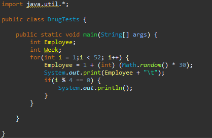 import java.util.*;
public class Drug Tests {
}
public static void main(String[] args) {
}
int Employee;
int Week;
for(int i = 1; i < 52; i++) {
}
Employee = 1 + (int) (Math.random() * 30);
System.out.print(Employee + "\t");
if(i % 4 == 0) {
}
System.out.println();