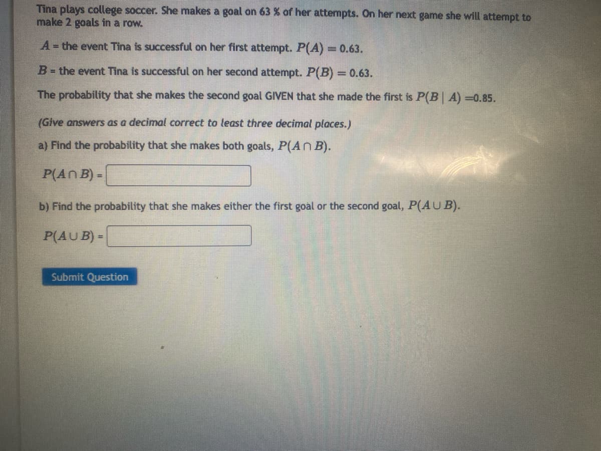 Tina plays college soccer. She makes a goal on 63 % of her attempts. On her next game she will attempt to
make 2 goals in a row.
A = the event Tina is successful on her first attempt. P(A) = 0.63.
B = the event Tina is successful on her second attempt. P(B) = 0.63.
The probability that she makes the second goal GIVEN that she made the first is P(B| A) -0.85.
(Give answers as a decimal correct to least three decimal places.)
a) Find the probability that she makes both goals, P(ANB).
P(An B)=
b) Find the probability that she makes either the first goal or the second goal, P(AUB).
P(AUB) -
Submit Question