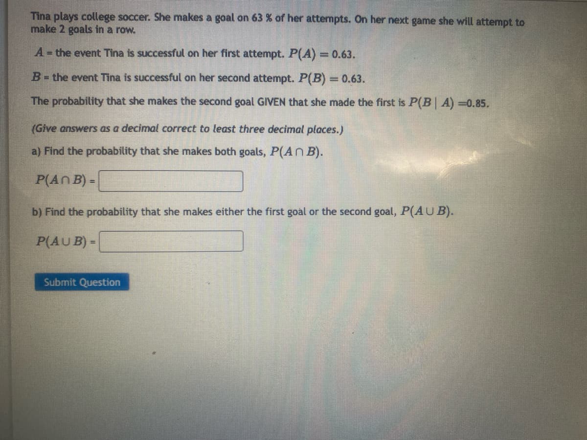 Tina plays college soccer. She makes a goal on 63 % of her attempts. On her next game she will attempt to
make 2 goals in a row.
A- the event Tina is successful on her first attempt. P(A) = 0.63.
B = the event Tina is successful on her second attempt. P(B) = 0.63.
The probability that she makes the second goal GIVEN that she made the first is P(B| A)=0.85.
(Give answers as a decimal correct to least three decimal places.)
a) Find the probability that she makes both goals, P(An B).
P(An B) =
b) Find the probability that she makes either the first goal or the second goal, P(AUB).
P(AUB) =
Submit Question