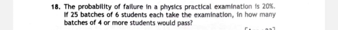 18. The probability of failure in a physics practical examination is 20%.
If 25 batches of 6 students each take the examination, in how many
batches of 4 or more students would pass?
C