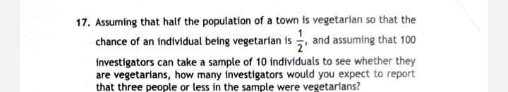 17. Assuming that half the population of a town is vegetarian so that the
chance of an individual being vegetarian is, and assuming that 100
investigators can take a sample of 10 individuals to see whether they
are vegetarians, how many investigators would you expect to report
that three people or less in the sample were vegetarians?