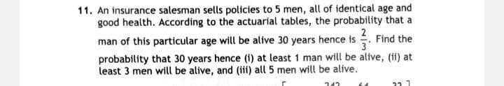 11. An insurance salesman sells policies to 5 men, all of identical age and
good health. According to the actuarial tables, the probability that a
man of this particular age will be alive 30 years hence is . Find the
probability that 30 years hence (i) at least 1 man will be alive, (ii) at
least 3 men will be alive, and (iii) all 5 men will be alive.
22 7