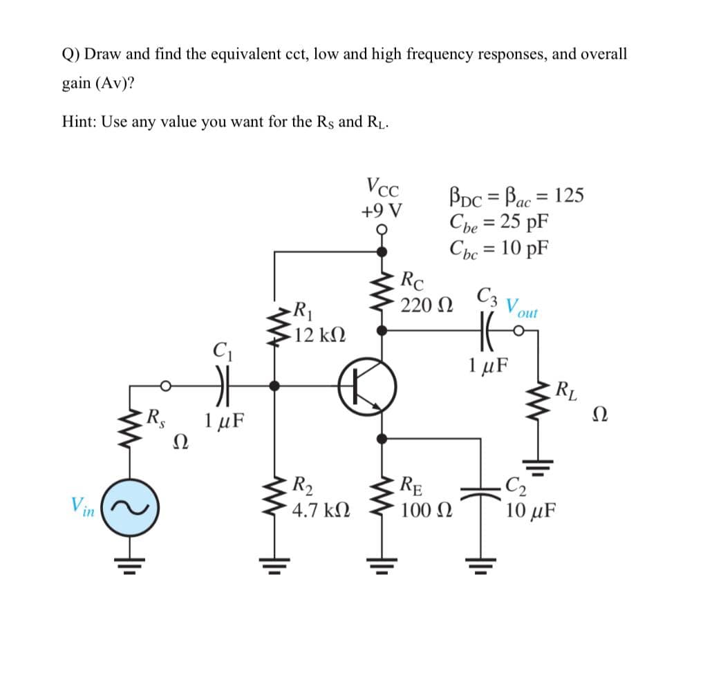 Q) Draw and find the equivalent cct, low and high frequency responses, and overall
gain (Av)?
Hint: Use any value you want for the Rs and RL.
BDc = Bac = 125
Che = 25 pF
Cbc = 10 pF
Vcc
%3D
ас
+9 V
%3D
Rc
C3
220 N
Vout
R1
12 kΩ
1 µF
RL
Ω
1 µF
Ω
Rs
C2
10 μF
RE
R2
4.7 k2
100 N
Vin
