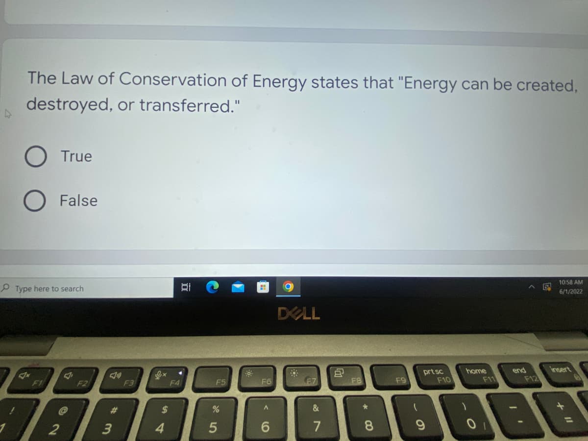 The Law of Conservation of Energy states that "Energy can be created,
destroyed, or transferred."
O True
O False
10:58 AM
6/1/2022
DELL
F7
Type here to search
F1
F2
2
#3
F3
Ox
S4
$
D
.
F4
F5
%
5
F6
A
6
&
7
8
F8
*00
8
F9
(
prt sc
9
F10
home
F11
end
F12
insert