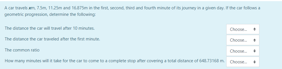 A car travels xm, 7.5m, 11.25m and 16.875m in the first, second, third and fourth minute of its journey in a given day. If the car follows a
geometric progression, determine the following:
The distance the car will travel after 10 minutes.
The distance the car traveled after the first minute.
The common ratio
How many minutes will it take for the car to come to a complete stop after covering a total distance of 648.73168 m.
Choose... ◆
Choose... +
Choose...
◆
Choose... ◆