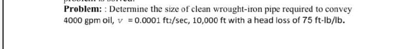 Problem: : Determine the size of clean wrought-iron pipe required to convey
4000 gpm oil, v = 0.0001 ft:/sec, 10,000 ft with a head loss of 75 ft-lb/lb.
