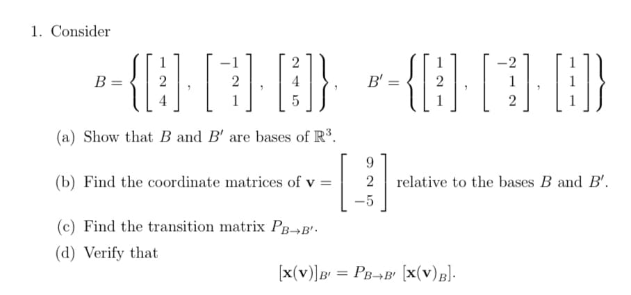 1. Consider
{[:] [} }
1
2
2
1
B =
B'
1
4
1
(a) Show that B and B' are bases of R³.
9
(b) Find the coordinate matrices of v =
relative to the bases B and B'.
-5
(c) Find the transition matrix PB¬B'.
(d) Verify that
[x(v)]B = PB¬B' [x(v)B].
