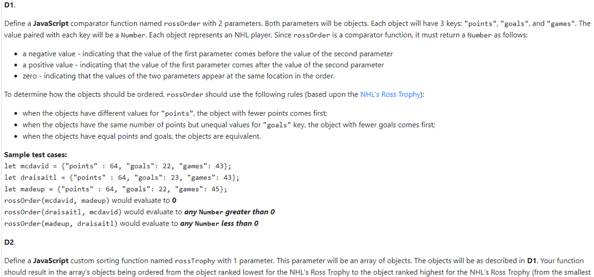 D1.
Define a JavaScript comparator function named rossOrder with 2 parameters. Both parameters will be objects. Each object will have 3 keys: "points", "goals", and "games". The
value paired with each key will be a Number. Each object represents an NHL player. Since rossOrder is a comparator function, it must return a Number as follows:
• a negative value - indicating that the value of the first parameter comes before the value of the second parameter
• a positive value - indicating that the value of the first parameter comes after the value of the second parameter
• zero - indicating that the values of the two parameters appear at the same location in the order.
To determine how the objects should be ordered, rossOrder should use the following rules (based upon the NHL's Ross Trophy):
• when the objects have different values for "points", the object with fewer points comes first;
• when the objects have the same number of points but unequal values for "goals" key, the object with fewer goals comes first;
• when the objects have equal points and goals, the objects are equivalent.
Sample test cases:
let mcdavid = {"points" : 64, "goals": 22, "games": 43};
let draisaitl = {"points": 64, "goals": 23, "games": 43};
let madeup = {"points" : 64, "goals": 22, "games": 45};
rossOrder (mcdavid, madeup) would evaluate to 0
rossOrder (draisaitl, mcdavid) would evaluate to any Number greater than 0
rossOrder (madeup, draisaitl) would evaluate to any Number less than 0
D2.
Define a JavaScript custom sorting function named rossTrophy with 1 parameter. This parameter will be an array of objects. The objects will be as described in D1. Your function
should result in the array's objects being ordered from the object ranked lowest for the NHL's Ross Trophy to the object ranked highest for the NHL's Ross Trophy (from the smallest