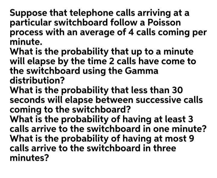 Suppose that telephone calls arriving at a
particular switchboard follow a Poisson
process with an average of 4 calls coming per
minute.
What is the probability that up to a minute
will elapse by the time 2 calls have come to
the switchboard using the Gamma
distribution?
What is the probability that less than 30
seconds will elapse between successive calls
coming to the switchboard?
What is the probability of having at least 3
calls arrive to the switchboard in one minute?
What is the probability of having at most 9
calls arrive to the switchboard in three
minutes?
