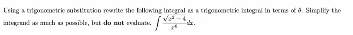 Using a trigonometric substitution, rewrite the following integral as a trigonometric integral in terms of \( \theta \). Simplify the integrand as much as possible, but **do not** evaluate. 

\[
\int \frac{\sqrt{x^2 - 4}}{x^6} \, dx.
\]