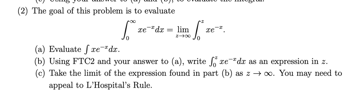 The goal of this problem is to evaluate

\[
\int_{0}^{\infty} xe^{-x} dx = \lim_{z \to \infty} \int_{0}^{z} xe^{-x} dx.
\]

(a) Evaluate \(\int xe^{-x} dx\).

(b) Using FTC2 and your answer to (a), write \(\int_{0}^{z} xe^{-x} dx\) as an expression in \(z\).

(c) Take the limit of the expression found in part (b) as \(z \to \infty\). You may need to appeal to L'Hospital's Rule.