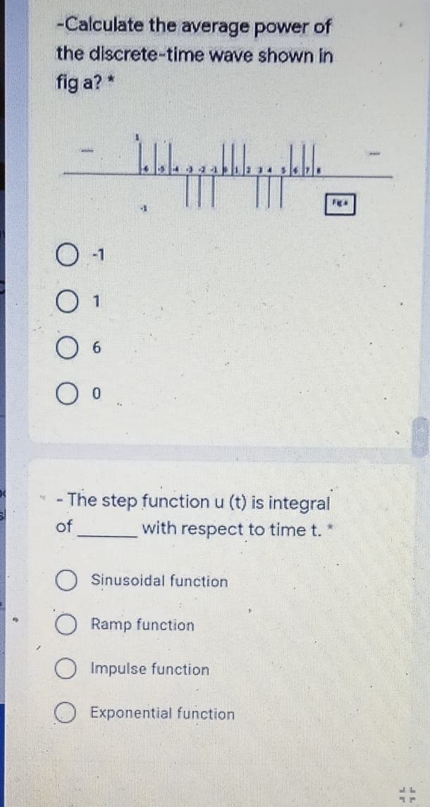 -Calculate the average power of
the discrete-time wave shown
fig a? *
Figa
O o
- The step function u (t) is integral
of
with respect to time t.
Sinusoidal function
Ramp function
Impulse function
Exponential function
