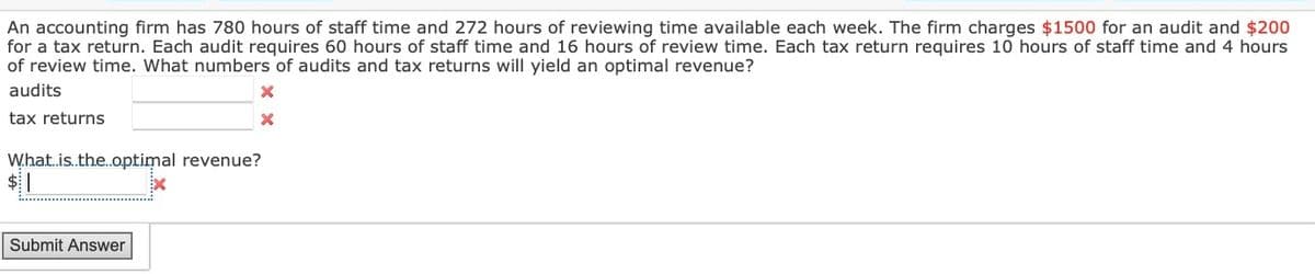 An accounting firm has 780 hours of staff time and 272 hours of reviewing time available each week. The firm charges $1500 for an audit and $200
for a tax return. Each audit requires 60 hours of staff time and 16 hours of review time. Each tax return requires 10 hours of staff time and 4 hours
of review time. What numbers of audits and tax returns will yield an optimal revenue?
audits
tax returns
What is..the..optimal revenue?
x
|
Submit Answer