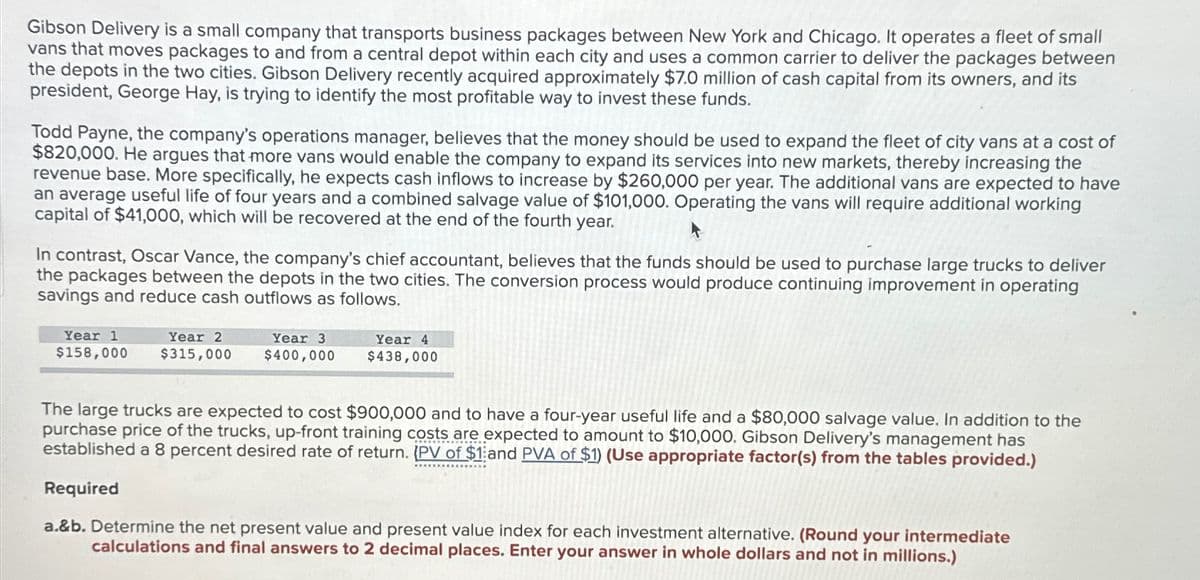 Gibson Delivery is a small company that transports business packages between New York and Chicago. It operates a fleet of small
vans that moves packages to and from a central depot within each city and uses a common carrier to deliver the packages between
the depots in the two cities. Gibson Delivery recently acquired approximately $7.0 million of cash capital from its owners, and its
president, George Hay, is trying to identify the most profitable way to invest these funds.
Todd Payne, the company's operations manager, believes that the money should be used to expand the fleet of city vans at a cost of
$820,000. He argues that more vans would enable the company to expand its services into new markets, thereby increasing the
revenue base. More specifically, he expects cash inflows to increase by $260,000 per year. The additional vans are expected to have
an average useful life of four years and a combined salvage value of $101,000. Operating the vans will require additional working
capital of $41,000, which will be recovered at the end of the fourth year.
In contrast, Oscar Vance, the company's chief accountant, believes that the funds should be used to purchase large trucks to deliver
the packages between the depots in the two cities. The conversion process would produce continuing improvement in operating
savings and reduce cash outflows as follows.
Year 1
$158,000
Year 2
$315,000
Year 3
$400,000
Year 4
$438,000
The large trucks are expected to cost $900,000 and to have a four-year useful life and a $80,000 salvage value. In addition to the
purchase price of the trucks, up-front training costs are expected to amount to $10,000. Gibson Delivery's management has
established a 8 percent desired rate of return. (PV of $1 and PVA of $1) (Use appropriate factor(s) from the tables provided.)
Required
a.&b. Determine the net present value and present value index for each investment alternative. (Round your intermediate
calculations and final answers to 2 decimal places. Enter your answer in whole dollars and not in millions.)