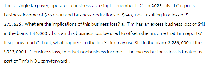 Tim, a single taxpayer, operates a business as a single-member LLC. In 2023, his LLC reports
business income of $367,500 and business deductions of $643, 125, resulting in a loss of $
275,625. What are the implications of this business loss? a. Tim has an excess business loss of $fill
in the blank 1 44,000. b. Can this business loss be used to offset other income that Tim reports?
If so, how much? If not, what happens to the loss? Tim may use Sfill in the blank 2 289,000 of the
$333,000 LLC business loss, to offset nonbusiness income. The excess business loss is treated as
part of Tim's NOL carryforward.