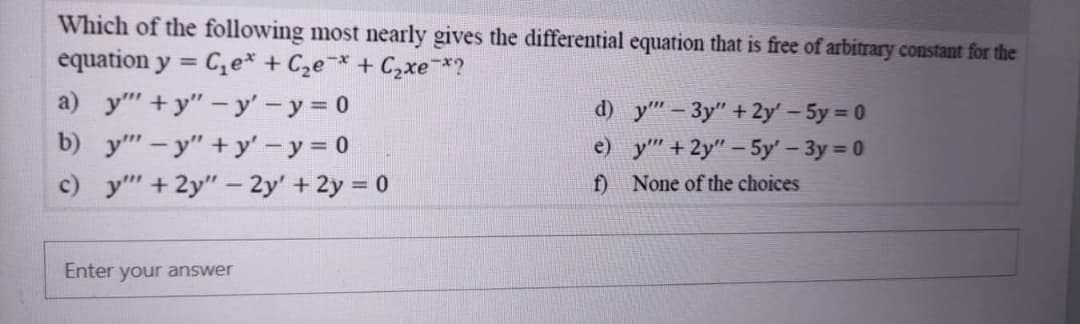 Which of the following most nearly gives the differential equation that is free of arbitrary constant for the
equation y = C,e* + C2e¯* + Czxe*?
a) y"+y"-y' - y 0
b) y" - y" + y'-y 0
c) y+ 2y" - 2y' + 2y = 0
d) y" – 3y" + 2y' - 5y = 0
e) y +2y" – 5y' - 3y 0
f) None of the choices
Enter your answer
