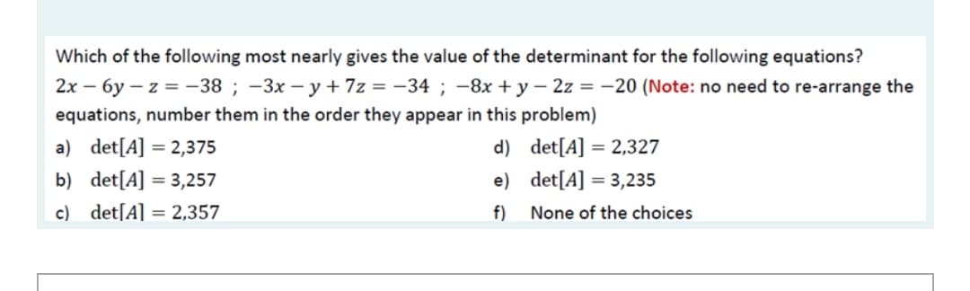 Which of the following most nearly gives the value of the determinant for the following equations?
2x – 6y – z = -38 ; -3x – y+ 7z = -34 ; -8x + y – 2z = -20 (Note: no need to re-arrange the
equations, number them in the order they appear in this problem)
a) det[A] = 2,375
d) det[A] = 2,327
b) det[A] = 3,257
e) det[A] = 3,235
c) det[A] = 2,357
f)
None of the choices
