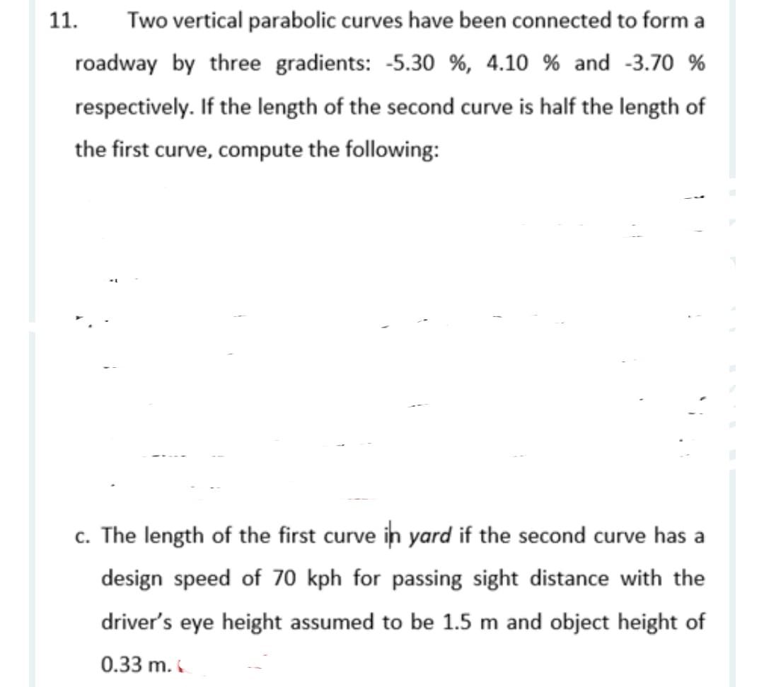 11.
Two vertical parabolic curves have been connected to form a
roadway by three gradients: -5.30 %, 4.10 % and -3.70 %
respectively. If the length of the second curve is half the length of
the first curve, compute the following:
c. The length of the first curve in yard if the second curve has a
design speed of 70 kph for passing sight distance with the
driver's eye height assumed to be 1.5 m and object height of
0.33 m.
