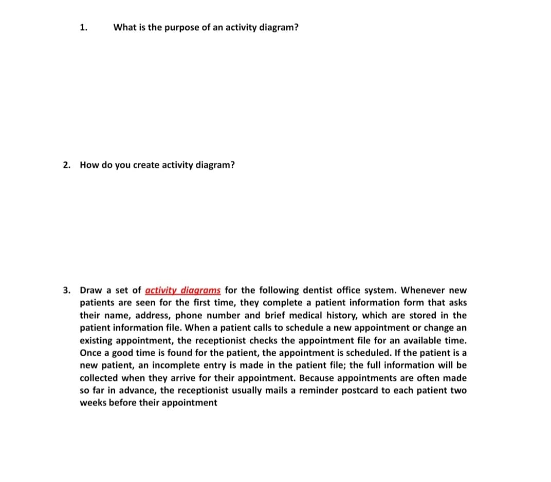 1.
What is the purpose of an activity diagram?
2. How do you create activity diagram?
3. Draw a set of activity diagrams for the following dentist office system. Whenever new
patients are seen for the first time, they complete a patient information form that asks
their name, address, phone number and brief medical history, which are stored in the
patient information file. When a patient calls to schedule a new appointment or change an
existing appointment, the receptionist checks the appointment file for an available time.
Once a good time is found for the patient, the appointment is scheduled. If the patient is a
new patient, an incomplete entry is made in the patient file; the full information will be
collected when they arrive for their appointment. Because appointments are often made
so far in advance, the receptionist usually mails a reminder postcard to each patient two
weeks before their appointment
