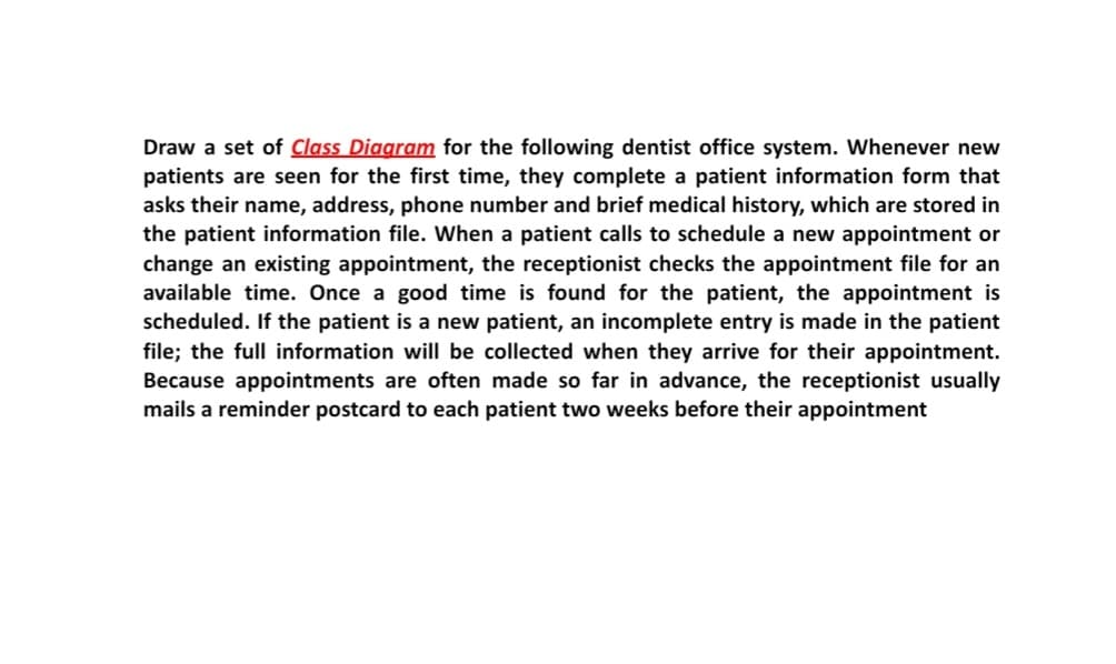 Draw a set of Class Diagram for the following dentist office system. Whenever new
patients are seen for the first time, they complete a patient information form that
asks their name, address, phone number and brief medical history, which are stored in
the patient information file. When a patient calls to schedule a new appointment or
change an existing appointment, the receptionist checks the appointment file for an
available time. Once a good time is found for the patient, the appointment is
scheduled. If the patient is a new patient, an incomplete entry is made in the patient
file; the full information will be collected when they arrive for their appointment.
Because appointments are often made so far in advance, the receptionist usually
mails a reminder postcard to each patient two weeks before their appointment
