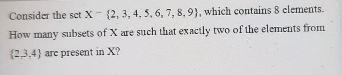 Consider the set X = {2, 3, 4, 5, 6, 7, 8, 9}, which contains 8 elements.
How many subsets of X are such that exactly two of the elements from
{2,3,4} are present in X?