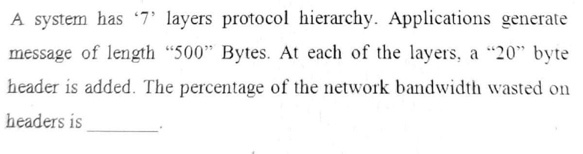 A system has 7 layers protocol hierarchy. Applications generate
message of length "500" Bytes. At each of the layers, a "20" byte
header is added. The percentage of the network bandwidth wasted on
headers is