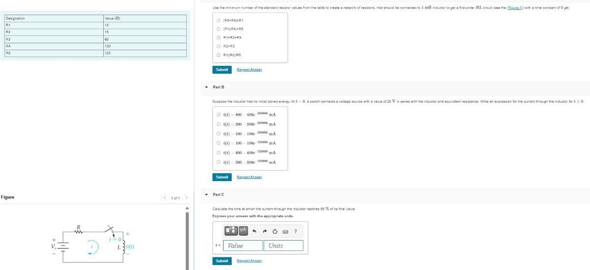 Designation
R1
R2
82
84
Figure
Value (12)
10
15
68
120
R
w
01
+
L3(t)
Use the minimum number of the standard resistor values from the table to create a network of resistors, that should be connected to 1 mll inductor to get a first-order RL, circuit (see the (Figure 1) with a time constant of 8 μs
○ (R5+R5) R1
O (R1 R4)+R5
O R1+R2+R4
O R2+R3
O R1||2||R5
Submit
Request Answer
Part B
Suppose the inductor has no initial stored energy. At t=0. a switch connects a voltage source with a value of 25 V in series with the inductor and equivalent resistance. Write an expression for the current through the inductor for £> 0.
(e) 400 400 5000 mA
O1(e) 200-200c
250000
mA
Oi(t) 100-100 200000 mA
O 1(e)
100-100-125000 mA
(e) 400-400 12500 mA
© (1) 200 – 2006 12000 mA
Submit
Request Answer
Part C
1 of 1
Calculate the time at which the current through the inductor reaches 56 % of its final value.
Express your answer with the appropriate units..
Value
Submit
Request Answer
?
Units