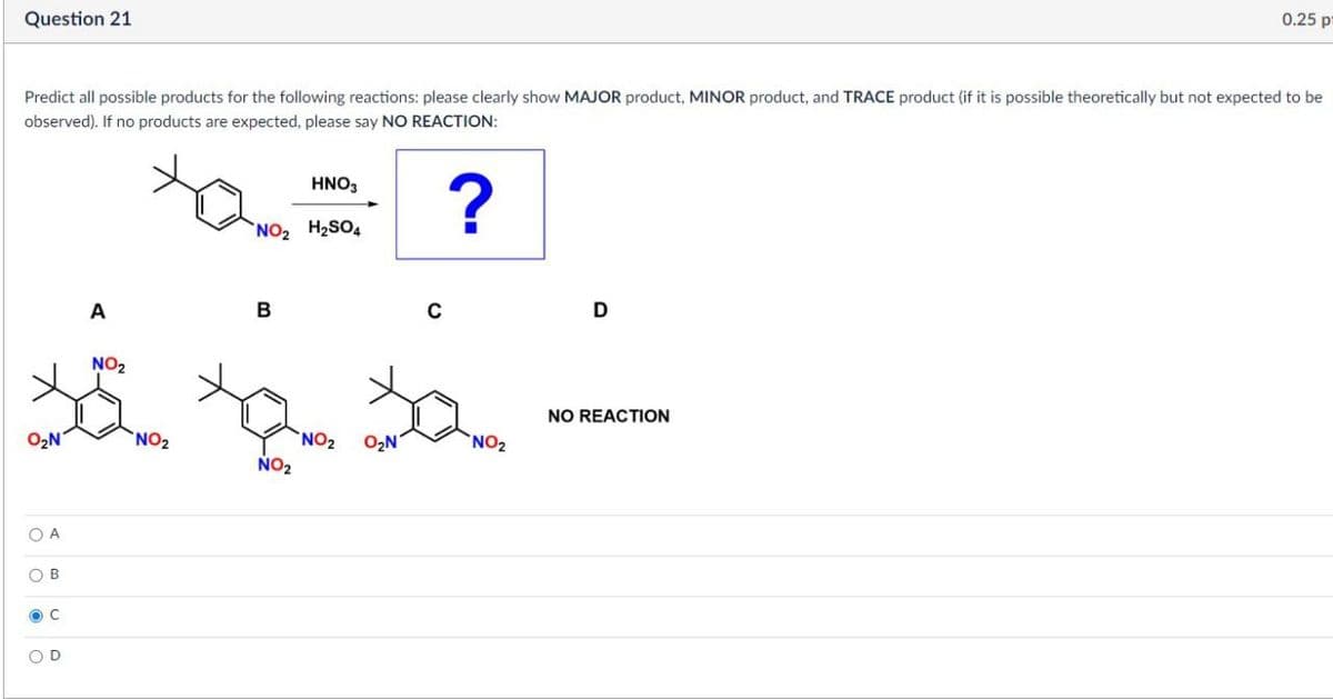 Question 21
0.25 p
Predict all possible products for the following reactions: please clearly show MAJOR product, MINOR product, and TRACE product (if it is possible theoretically but not expected to be
observed). If no products are expected, please say NO REACTION:
HNO₂
NO₂ H₂SO
?
A
B
NO2
O₂N
NO2
OA
B
C
C
D
NO REACTION
NO2 O₂N
NO2
NO2