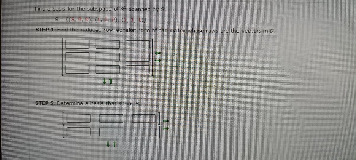 Find a basis for the subspace of R- spanned by S.
3= ((5, 9, 9), (1, 2. 2), (1 1.1
STEP 1: Find the reduced row-echelon form of the matn whose rows are the vectors in S.
11
STEP 2: Determine a basis that spans S.
