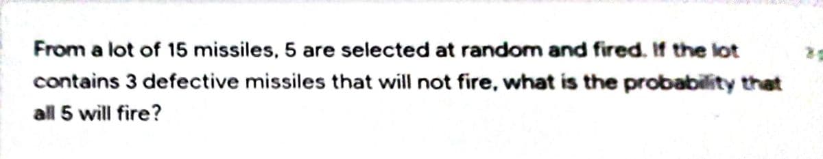 From a lot of 15 missiles, 5 are selected at random and fired. If the lot
contains 3 defective missiles that will not fire, what is the probability that
all 5 will fire?
