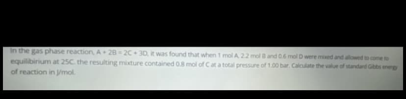 In the gas phase reaction, A 2B = 2C + 3D, it was found that when 1 mol A 22 mol B and 0.6 molD were mixed and allowed to come to
equilibirium at 25C. the resulting mixture contained 0.8 mol of Cat a total pressure of 1.00 bar. Calculate the value of standard Gibbs energy
of reaction in Jmol.
