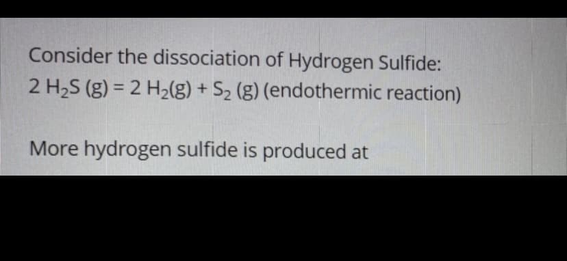 Consider the dissociation of Hydrogen Sulfide:
2 H2S (g) = 2 H2(g) + S2 (g) (endothermic reaction)
%3D
More hydrogen sulfide is produced at
