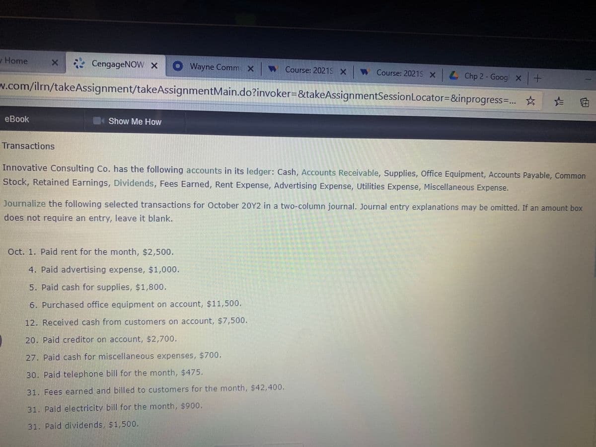 Home
* CengageNOW x
O Wayne Comm X
w Course: 2021S x Course: 20215 x4 Chp 2 - Googl x+
w.com/ilrn/takeAssignment/takeAssignmentMain.do?invoker=&takeAssignmentSessionLocator=&inprogress=...
☆ た
eBook
Show Me How
Transactions
Innovative Consulting Co. has the following accounts in its ledger: Cash, Accounts Receivable, Supplies, Office Equipment, Accounts Payable, Common
Stock, Retained Earnings, Dividends, Fees Earned, Rent Expense, Advertising Expense, Utilities Expense, Miscellaneous Expense.
Journalize the following selected transactions for October 20Y2 in a two-column journal. Journal entry explanations may be omitted. If an amount box
does not require an entry, leave it blank.
Oct. 1. Paid rent for the month, $2,500.
4. Paid advertising expense, $1,000.
5. Paid cash for supplies, $1,800.
6. Purchased office equipment on account, $11,500.
12. Received cash from customers on account, $7,500.
20. Paid creditor on account, $2,700.
27. Paid cash for miscellaneous expenses, $700.
30. Paid telephone bill for the month, $475.
31. Fees earned and billed to customers for the month, $42,400.
31. Paid electricity bill for the month, $900.
31. Paid dividends, $1,500.
