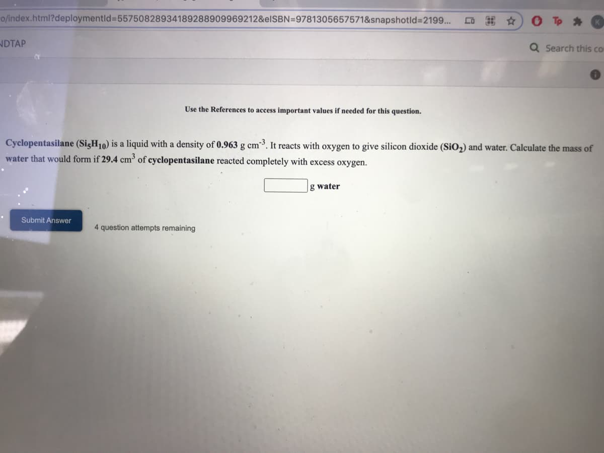o/index.html?deploymentld%3D55750828934189288909969212&elSBN=9781305657571&snapshotld%3D2199...
Tp *
NDTAP
Q Search this co
Use the References to access important values if needed for this question.
Cyclopentasilane (SigH10) is a liquid with a density of 0.963 g cm3. It reacts with oxygen to give silicon dioxide (SiO2) and water. Calculate the mass of
water that would form if 29.4 cm³ of cyclopentasilane reacted completely with excess oxygen.
g water
Submit Answer
4 question attempts remaining
