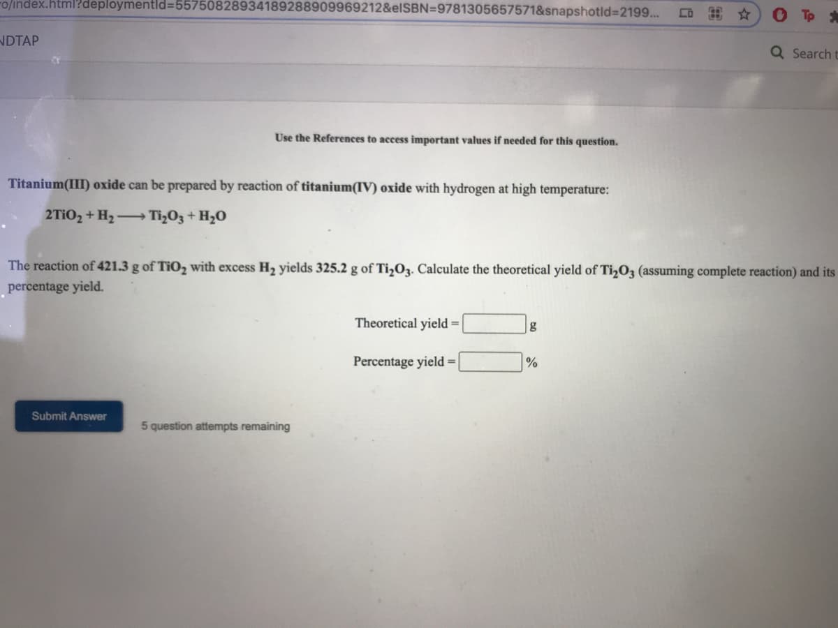 ro/index.html?deploymentld=55750828934189288909969212&elSBN=9781305657571&snapshotid%32199...
出☆
O To
NDTAP
Q Search t
Use the References to access important values if needed for this question.
Titanium(III) oxide can be prepared by reaction of titanium(IV) oxide with hydrogen at high temperature:
2TIO2 + H2-Ti,O3 + H2O
The reaction of 421.3 g of Ti0, with excess H2 yields 325.2 g of Ti,O3. Calculate the theoretical yield of Ti,O3 (assuming complete reaction) and its
percentage yield.
Theor
yield =
Percentage yield =|
Submit Answer
5 question attempts remaining
