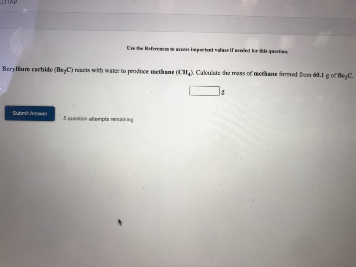 IDTAP
Use the References to access important values if needed for this question.
Beryllium carbide (Be,C) reacts with water to produce methane (CH4). Calculate the mass of methane formed from 60.1 g of Be,C.
g
Submit Answer
5 question attempts remaining
