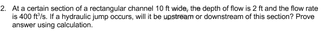 2. At a certain section of a rectangular channel 10 ft wide, the depth of flow is 2 ft and the flow rate
is 400 ft'/s. If a hydraulic jump occurs, will it be upstream or downstream of this section? Prove
answer using calculation.
