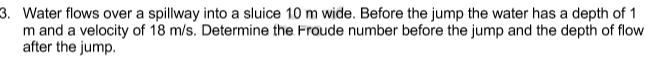 3. Water flows over a spillway into a sluice 10 m wide. Before the jump the water has a depth of 1
m and a velocity of 18 m/s. Determine the Froude number before the jump and the depth of flow
after the jump.
