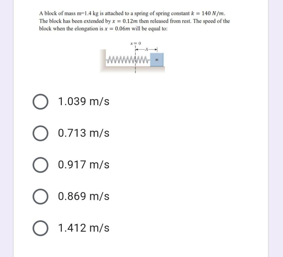 A block of mass m=1.4 kg is attached to a spring of spring constant k = 140 N/m.
The block has been extended by x = 0.12m then released from rest. The speed of the
block when the elongation is x = 0.06m will be equal to:
x=0
m
O 1.039 m/s
0.713 m/s
0.917 m/s
0.869 m/s
1.412 m/s
O