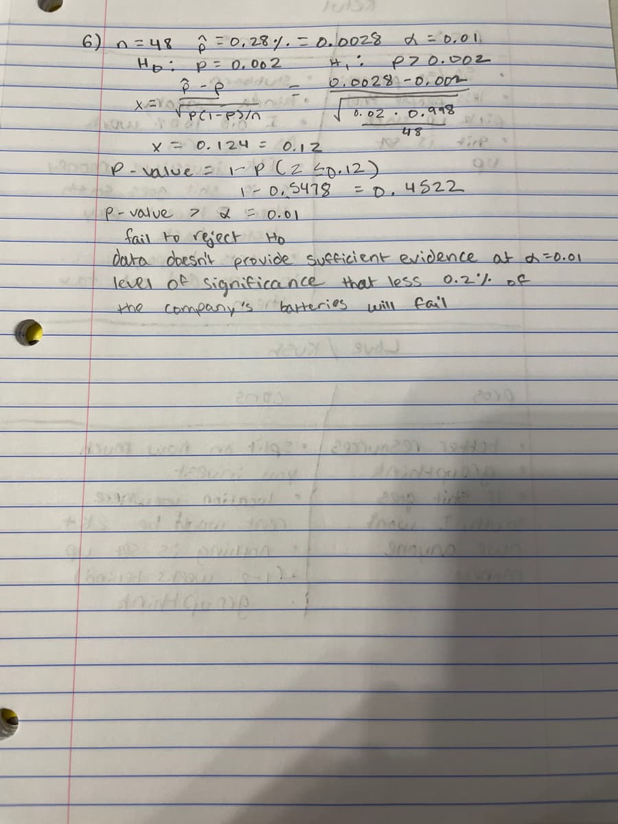 =0,28%.=o.0028
P= 0, 002
d=0,0|
6) 0=48
Hoi
Pzo.002
0:0028.-O, 00m
0. ০2 . ০,११४
X= 0. 124=0.12
tick
P-value = rp Cz Lge12)
1-0,5478
2 = 0.01
E0,4522
P-value
fail to reject
data
Ho
doesn't provide Sufficient evidence at d=0.01
level of significance that less
company's.
0.2% of
the
batteries
will
fail
