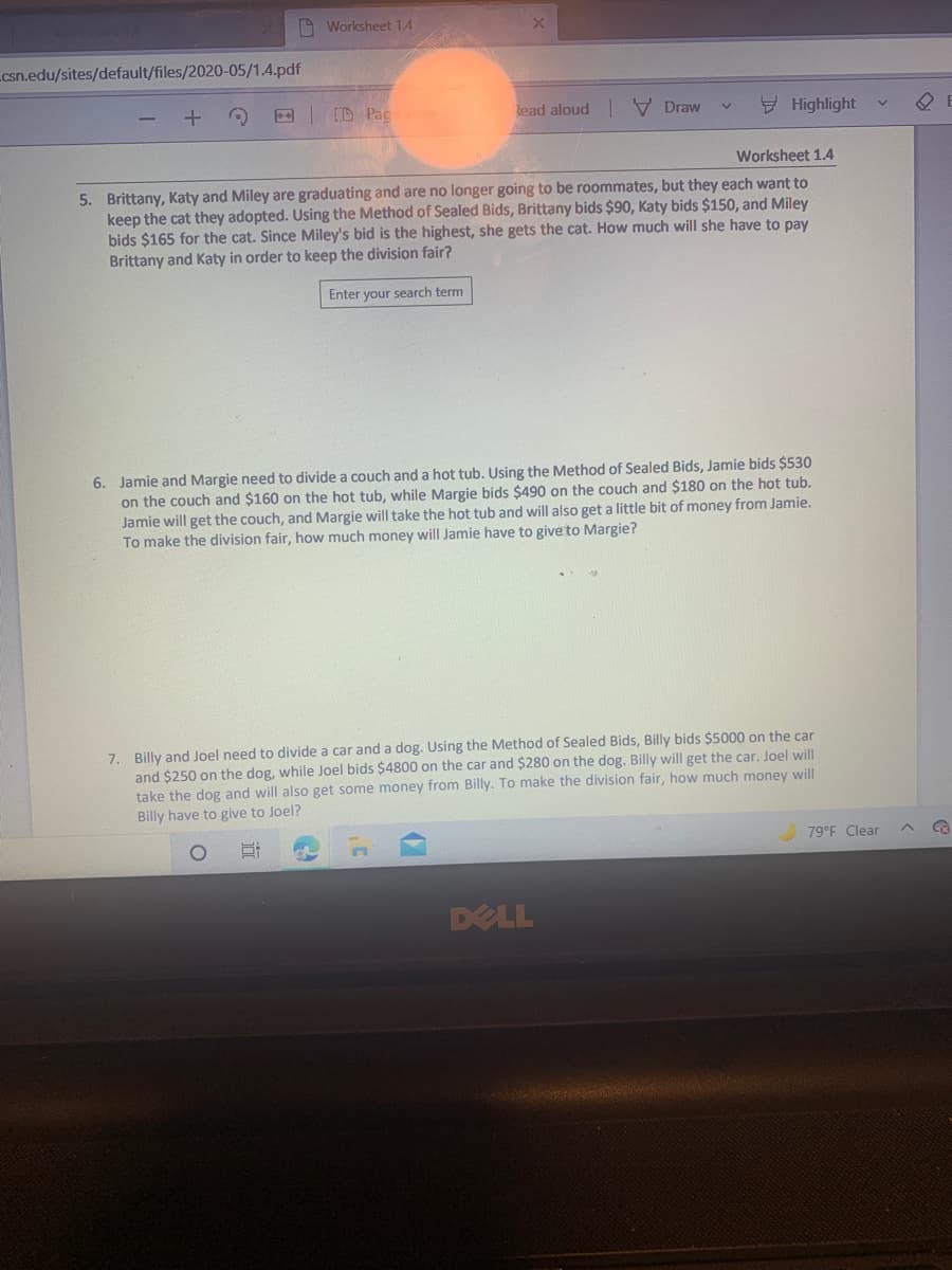 A Worksheet 14
csn.edu/sites/default/files/2020-05/1.4.pdf
E D Pac
Read aloud V Draw
Y Highlight
Worksheet 1.4
5. Brittany, Katy and Miley are graduating and are no longer going to be roommates, but they each want to
keep the cat they adopted. Using the Method of Sealed Bids, Brittany bids $90, Katy bids $150, and Miley
bids $165 for the cat. Since Miley's bid is the highest, she gets the cat. How much will she have to pay
Brittany and Katy in order to keep the division fair?
Enter your search term
6. Jamie and Margie need to divide a couch and a hot tub. Using the Method of Sealed Bids, Jamie bids $530
on the couch and $160 on the hot tub, while Margie bids $490 on
Jamie will get the couch, and Margie will take the hot tub and will also get a little bit of money from Jamie.
To make the division fair, how much money will Jamie have to give to Margie?
e couch and $180 on the hot tub.
Billy and Joel need to divide a car and a dog. Using the Method of Sealed Bids, Billy bids $5000 on the car
and $250 on the dog, while Joel bids $4800 on the car and $280 on the dog. Billy will get the car. Joel will
take the dog and will also get some money from Billy. To make the division fair, how much money will
Billy have to give to Joel?
79 F Clear
DELL
