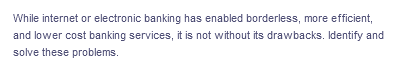 While internet or electronic banking has enabled borderless, more efficient,
and lower cost banking services, it is not without its drawbacks. Identify and
solve these problems.
