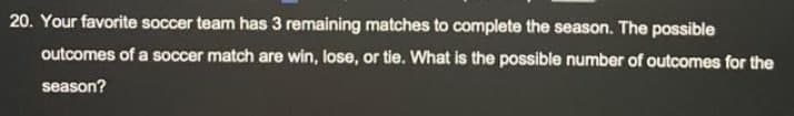 20. Your favorite soccer team has 3 remaining matches to complete the season. The possible
outcomes of a soccer match are win, lose, or tie. What is the possible number of outcomes for the
season?
